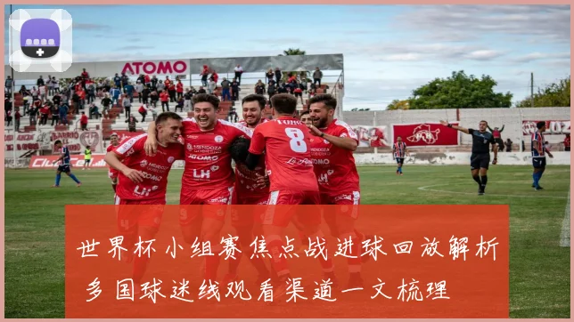 世界杯小组赛焦点战进球回放解析 多国球迷线观看渠道一文梳理