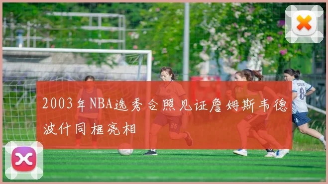 2003年NBA选秀合照见证詹姆斯韦德波什同框亮相