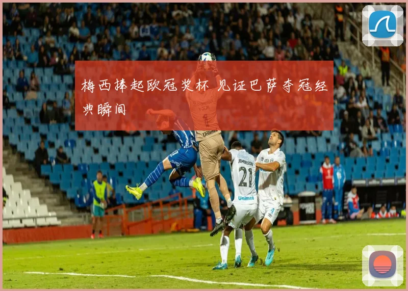 梅西捧起欧冠奖杯 见证巴萨夺冠经典瞬间