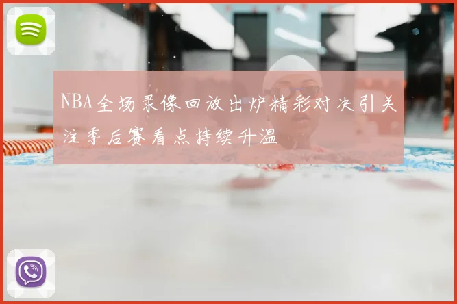 NBA全场录像回放出炉精彩对决引关注季后赛看点持续升温