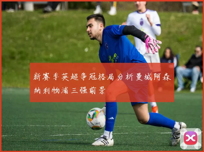 新赛季英超争冠格局分析曼城阿森纳利物浦三强前景