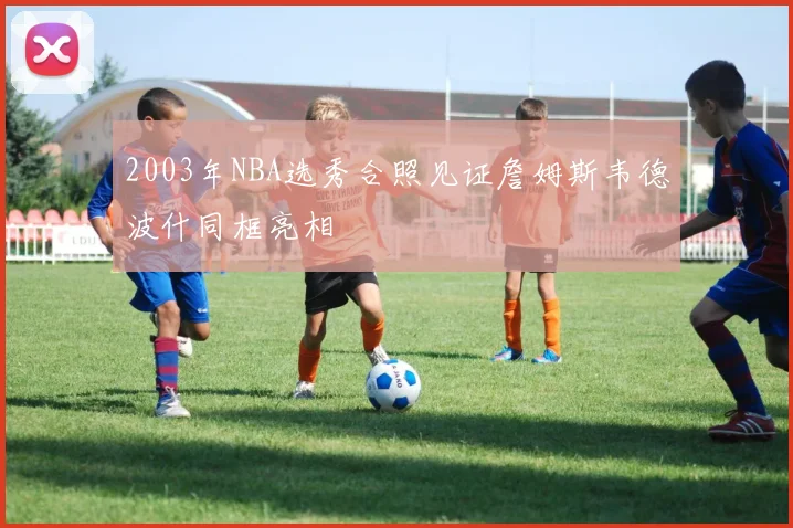 2003年NBA选秀合照见证詹姆斯韦德波什同框亮相
