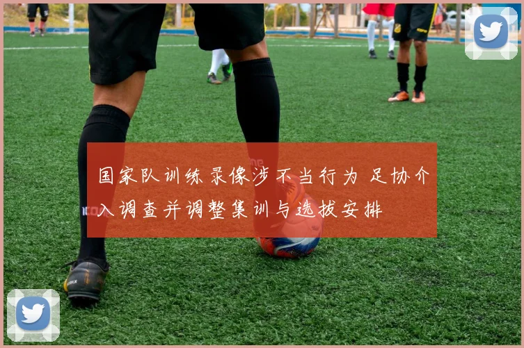 国家队训练录像涉不当行为 足协介入调查并调整集训与选拔安排
