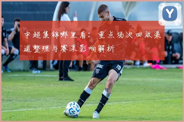 中超集锦哪里看：重点场次回放渠道整理与赛果影响解析