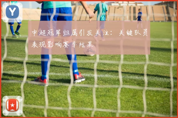 中超冠军归属引发关注：关键队员表现影响赛季结果