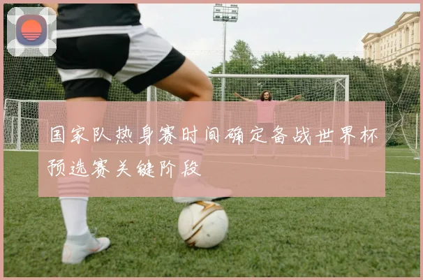 国家队热身赛时间确定备战世界杯预选赛关键阶段