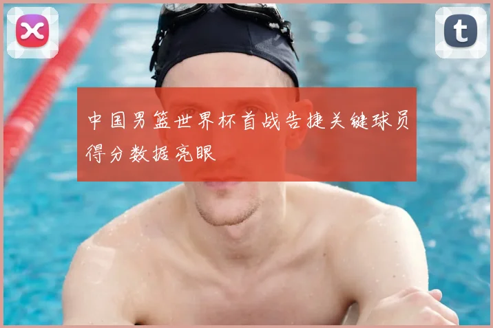 中国男篮世界杯首战告捷关键球员得分数据亮眼