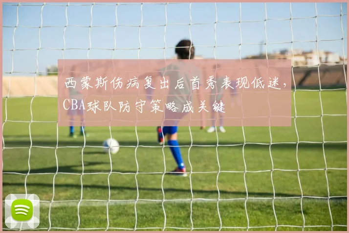 西蒙斯伤病复出后首秀表现低迷，CBA球队防守策略成关键