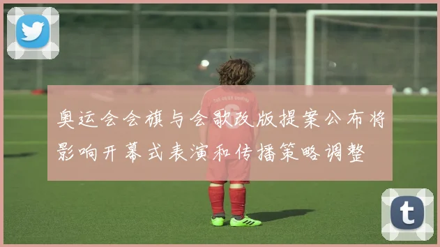 奥运会会旗与会歌改版提案公布将影响开幕式表演和传播策略调整