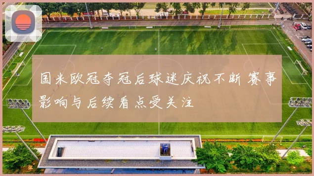 国米欧冠夺冠后球迷庆祝不断 赛事影响与后续看点受关注