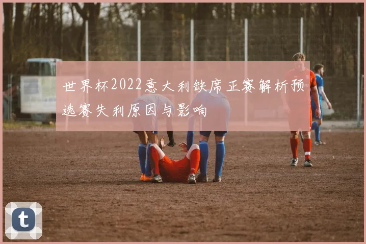 世界杯2022意大利缺席正赛解析预选赛失利原因与影响