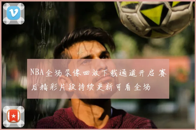 NBA全场录像回放下载通道开启 赛后精彩片段持续更新可看全场