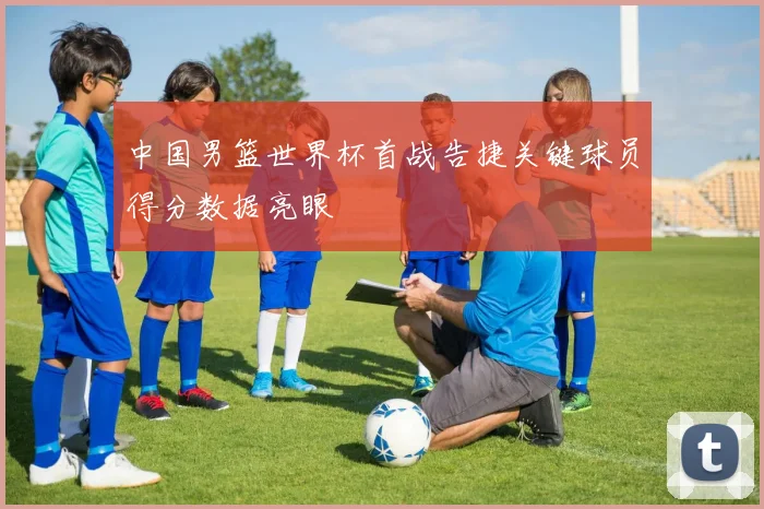 中国男篮世界杯首战告捷关键球员得分数据亮眼