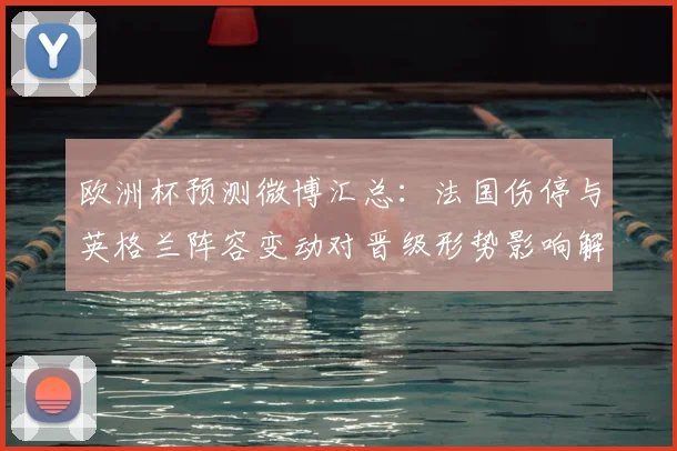 欧洲杯预测微博汇总:法国伤停与英格兰阵容变动对晋级形势影响解析