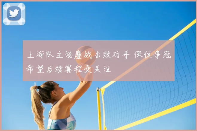 上海队主场鏖战击败对手 保住争冠希望后续赛程受关注