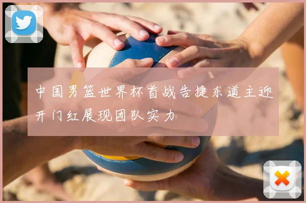 中国男篮世界杯首战告捷东道主迎开门红展现团队实力