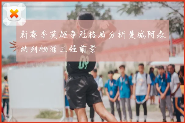 新赛季英超争冠格局分析曼城阿森纳利物浦三强前景