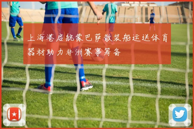 上海港启航蒙巴萨散装船运送体育器材助力非洲赛事筹备
