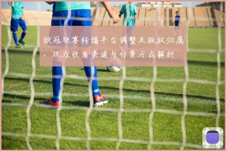 欧冠联赛转播平台调整及版权归属，观众收看渠道与付费方式解析