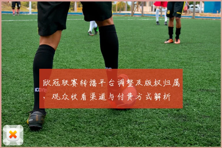 欧冠联赛转播平台调整及版权归属，观众收看渠道与付费方式解析