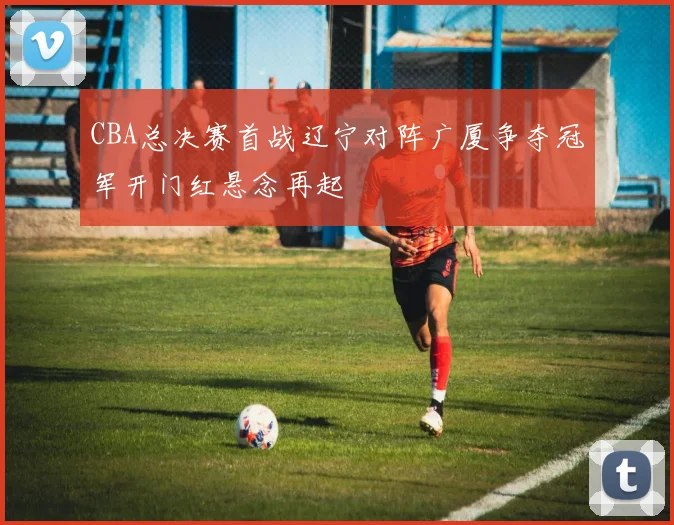 CBA总决赛首战辽宁对阵广厦争夺冠军开门红悬念再起