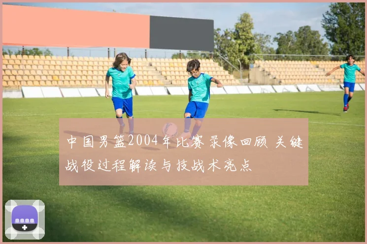 中国男篮2004年比赛录像回顾 关键战役过程解读与技战术亮点