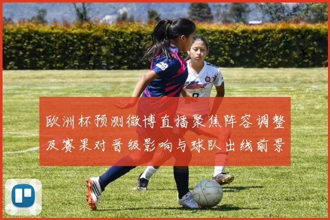 欧洲杯预测微博直播聚焦阵容调整及赛果对晋级影响与球队出线前景