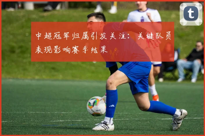 中超冠军归属引发关注:关键队员表现影响赛季结果