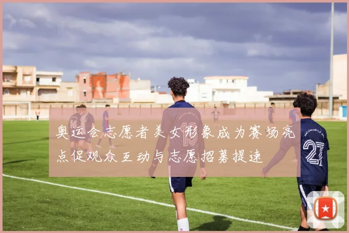 奥运会志愿者美女形象成为赛场亮点促观众互动与志愿招募提速