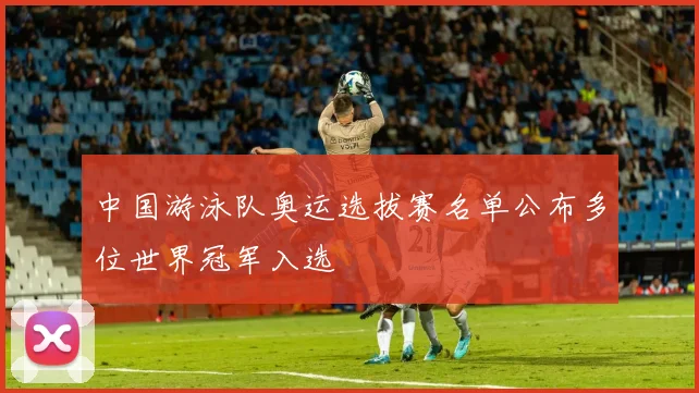 中国游泳队奥运选拔赛名单公布多位世界冠军入选