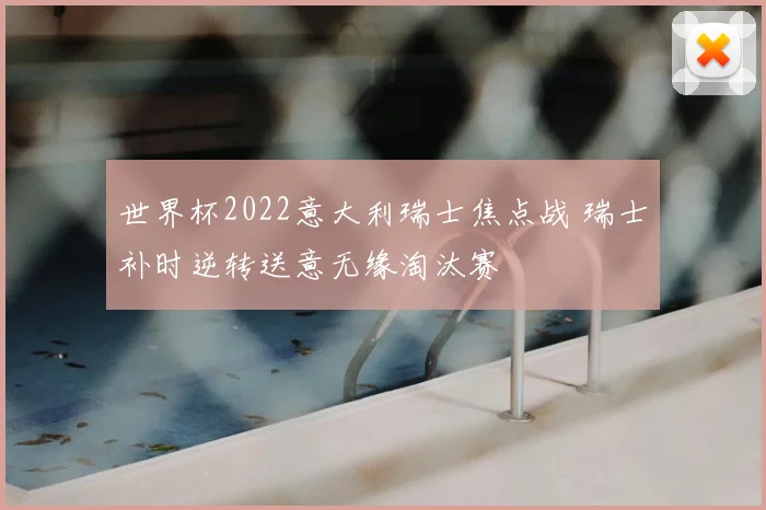 世界杯2022意大利瑞士焦点战 瑞士补时逆转送意无缘淘汰赛