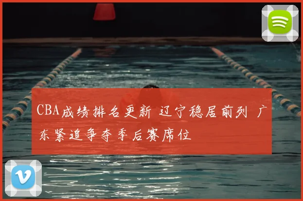 CBA成绩排名更新 辽宁稳居前列 广东紧追争夺季后赛席位