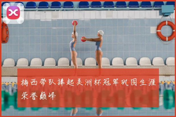 梅西带队捧起美洲杯冠军巩固生涯荣誉巅峰