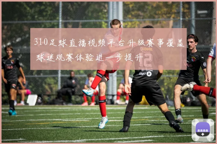 310足球直播视频平台升级赛事覆盖 球迷观赛体验进一步提升
