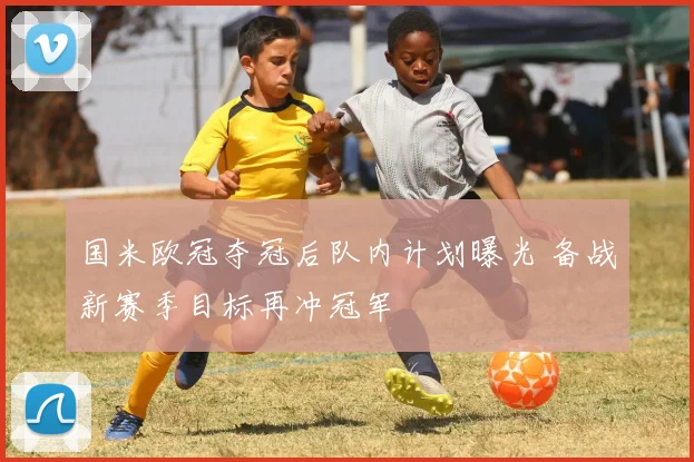 国米欧冠夺冠后队内计划曝光 备战新赛季目标再冲冠军