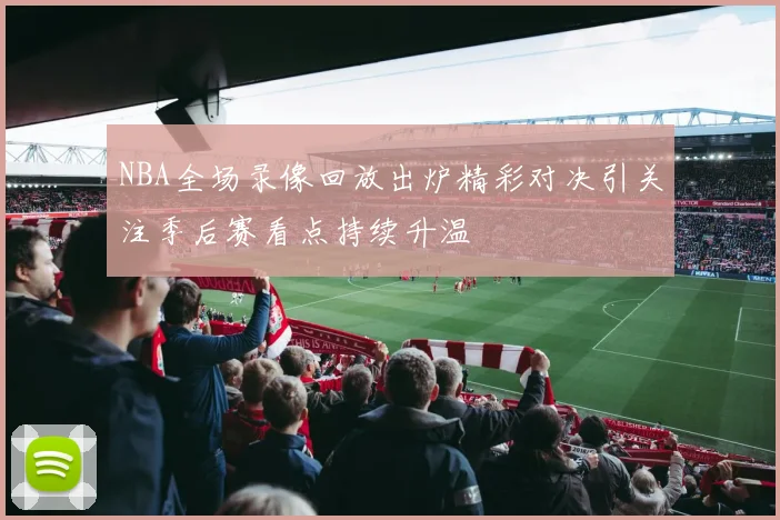 NBA全场录像回放出炉精彩对决引关注季后赛看点持续升温