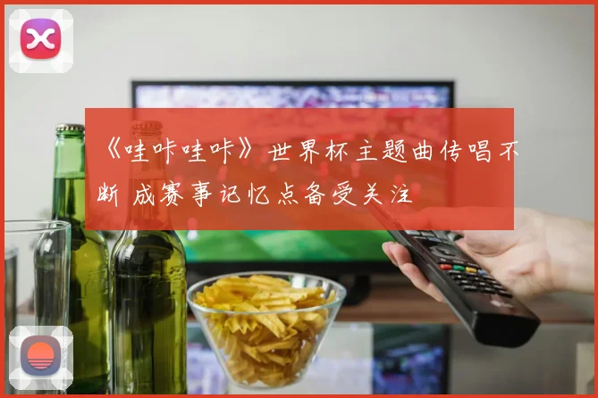 《哇咔哇咔》世界杯主题曲传唱不断 成赛事记忆点备受关注