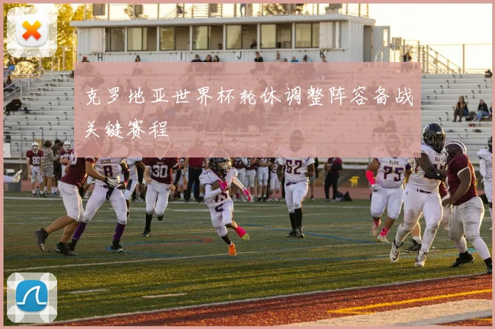 克罗地亚世界杯轮休调整阵容备战关键赛程