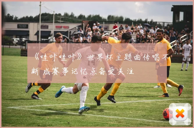 《哇咔哇咔》世界杯主题曲传唱不断 成赛事记忆点备受关注
