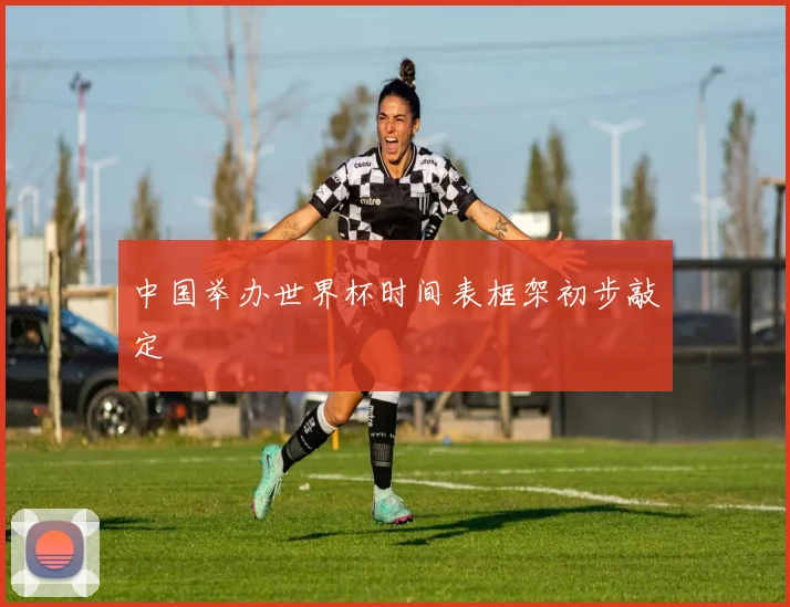 中国举办世界杯时间表框架初步敲定